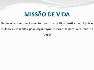 MISSÃO DE VIDA
Desenvolver-me teoricamente para na prática auxiliar e objetivar
melhores resultados para organização inserida sempre com foco no
futuro.
 
