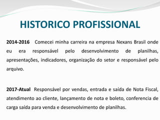 HISTORICO PROFISSIONAL
 2014-2016 Comecei minha carreira na empresa Nexans Brasil onde
eu era responsável pelo desenvolvimento de planilhas,
apresentações, indicadores, organização do setor e responsável pelo
arquivo.
 2017-Atual Responsável por vendas, entrada e saída de Nota Fiscal,
atendimento ao cliente, lançamento de nota e boleto, conferencia de
carga saída para venda e desenvolvimento de planilhas.
 