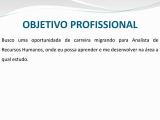 OBJETIVO PROFISSIONAL
Busco uma oportunidade de carreira migrando para Analista de
Recursos Humanos, onde eu possa aprender e me desenvolver na área a
qual estudo.
 