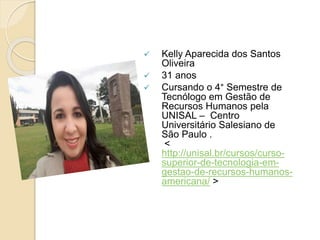  Kelly Aparecida dos Santos
Oliveira
 31 anos
 Cursando o 4° Semestre de
Tecnólogo em Gestão de
Recursos Humanos pela
UNISAL – Centro
Universitário Salesiano de
São Paulo .
<
http://unisal.br/cursos/curso-
superior-de-tecnologia-em-
gestao-de-recursos-humanos-
americana/ >
 