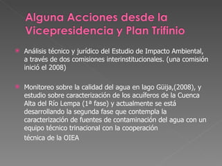 Análisis técnico y jurídico del Estudio de Impacto Ambiental, a través de dos comisiones interinstitucionales. (una comisión inició el 2008) Monitoreo sobre la calidad del agua en lago Güija,(2008), y estudio sobre caracterización de los acuíferos de la Cuenca Alta del Río Lempa (1ª fase) y actualmente se está desarrollando la segunda fase que contempla la caracterización de fuentes de contaminación del agua con un equipo técnico trinacional con la cooperación  técnica de la OIEA 