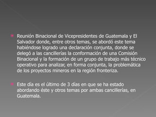 Reunión Binacional de Vicepresidentes de Guatemala y El Salvador donde, entre otros temas, se abordó este tema habiéndose logrado una declaración conjunta, donde se delegó a las cancillerías la conformación de una Comisión Binacional y la formación de un grupo de trabajo más técnico operativo para analizar, en forma conjunta, la problemática de los proyectos mineros en la región fronteriza. Este día es el último de 3 días en que se ha estado abordando éste y otros temas por ambas cancillerías, en Guatemala. 