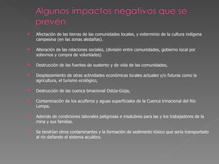 Afectación de las tierras de las comunidades locales, y exterminio de la cultura indígena campesina (en las zonas aledañas). Alteración de las relaciones sociales, (división entre comunidades, gobierno local por sobornos y compra de voluntades) Destrucción de las fuentes de sustento y de vida de las comunidades,  Desplazamiento de otras actividades económicas locales actuales y/o futuras como la agricultura, el turismo ecológico,  Destrucción de las cuenca binacional Ostúa-Güija,  Contaminación de los acuíferos y aguas superficiales de la Cuenca trinacional del Río Lempa. Además de condiciones laborales peligrosas e insalubres para las y los trabajadores de la mina y sus familias.  Se tendrían otros contaminantes y la formación de sedimento tóxico que sería transportado al río dañando el sistema acuático. 