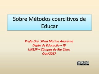 Sobre Métodos coercitivos de
Educar
Profa.Dra. Silvia Marina Anaruma
Depto de Educação – IB
UNESP – Câmpus de Rio Claro
Out/2017
 