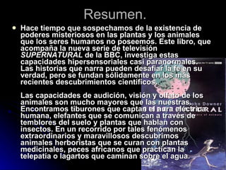 Resumen. Hace tiempo que sospechamos de la existencia de poderes misteriosos en las plantas y los animales que los seres humanos no poseemos. Este libro, que acompaña la nueva serie de televisión  SUPERNATURAL  de la BBC, investiga estas capacidades hipersensoriales casi paranormales. Las historias que narra pueden desafiar la fe en su verdad, pero se fundan sólidamente en los más recientes descubrimientos científicos. Las capacidades de audición, visión y olfato de los animales son mucho mayores que las nuestras. Encontramos tiburones que captan el aura eléctrica humana, elefantes que se comunican a través de temblores del suelo y plantas que hablan con insectos. En un recorrido por tales fenómenos extraordinarios y maravillosos descubrimos animales herboristas que se curan con plantas medicinales, peces africanos que practican la telepatía o lagartos que caminan sobre el agua.  