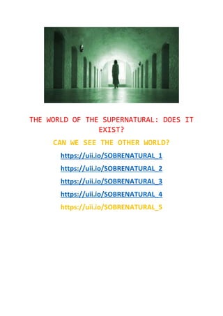 THE WORLD OF THE SUPERNATURAL: DOES IT
EXIST?
CAN WE SEE THE OTHER WORLD?
https://uii.io/SOBRENATURAL_1
https://uii.io/SOBRENATURAL_2
https://uii.io/SOBRENATURAL_3
https://uii.io/SOBRENATURAL_4
https://uii.io/SOBRENATURAL_5
 