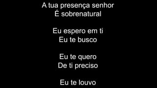 A tua presença senhor
É sobrenatural
Eu espero em ti
Eu te busco
Eu te quero
De ti preciso
Eu te louvo
 