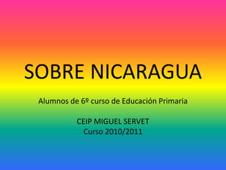 SOBRE NICARAGUA Alumnos de 6º curso de Educación Primaria  CEIP MIGUEL SERVET Curso 2010/2011 