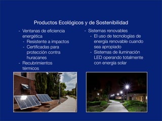 Productos Ecológicos y de Sostenibilidad
- Ventanas de eﬁciencia     - Sistemas renovables
  energética                   - El uso de tecnologías de
  - Resistente a impactos        energía renovable cuando
  - Certiﬁcadas para             sea apropiado
    protección contra          - Sistemas de iluminación
    huracanes                    LED operando totalmente
- Recubrimientos                 con energía solar
  térmicos
 