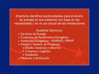 Enerdyne identiﬁca oportunidades para el ahorro
   de energía en sus sistemas con base en las
necesidades y en el uso actual de las instalaciones

                   Nuestros Servicios:
  ‣   Servicios de Energía
  ‣   Contratos de Rendimiento Energético
  ‣   Auditorías Energéticas - ASHRAE y IPMVP
  ‣   Diseño y Gestión de Proyectos
       ‣ Diseño mecánico y eléctrico
       ‣ Compras y Logística
       ‣ Instalación
  ‣   Medición y Veriﬁcación
 