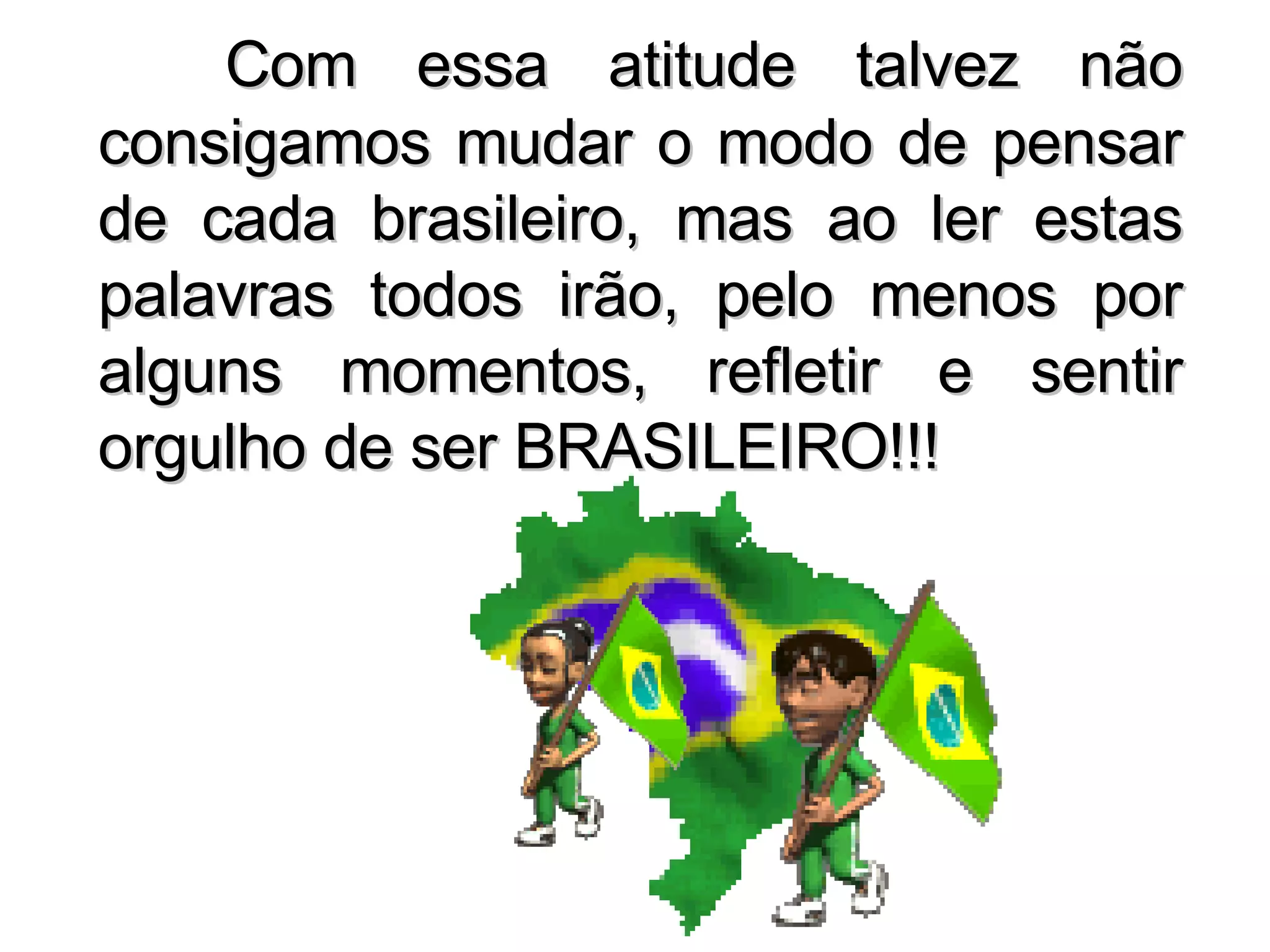 Com essa atitude talvez não consigamos mudar o modo de pensar de cada brasileiro, mas ao ler estas palavras todos irão, pelo menos por alguns momentos, refletir e sentir orgulho de ser BRASILEIRO!!! 
