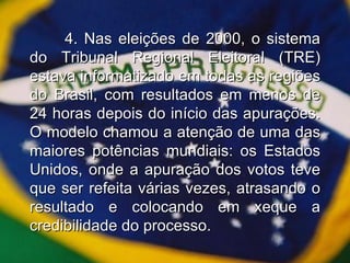 4. Nas eleições de 2000, o sistema do Tribunal Regional Eleitoral (TRE) estava informatizado em todas as regiões do Brasil, com resultados em menos de 24 horas depois do início das apurações. O modelo chamou a atenção de uma das maiores potências mundiais: os Estados Unidos, onde a apuração dos votos teve que ser refeita várias vezes, atrasando o resultado e colocando em xeque a credibilidade do processo. 
