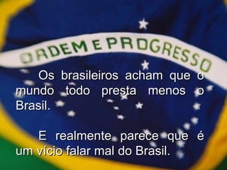 Os brasileiros acham que o mundo todo presta menos o Brasil. E realmente parece que é um vício falar mal do Brasil. 