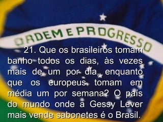21. Que os brasileiros tomam banho todos os dias, às vezes mais de um por dia, enquanto que os europeus tomam em média um por semana? O país do mundo onde a Gessy Lever mais vende sabonetes é o Brasil. 