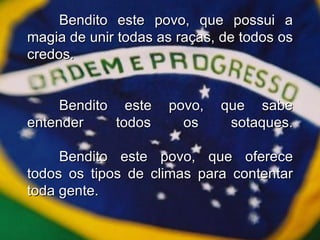 Bendito este povo, que possui a magia de unir todas as raças, de todos os credos. Bendito este povo, que sabe entender todos os sotaques. Bendito este povo, que oferece todos os tipos de climas para contentar toda gente. 