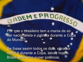 Por que o brasileiro tem a mania de só ser nacionalista e patriota durante a Copa do Mundo? Se fosse assim todos os dias, vibrador como é durante a Copa, talvez hoje o Brasil seria uma super potência. 