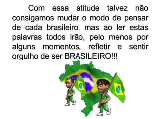 Com essa atitude talvez não consigamos mudar o modo de pensar de cada brasileiro, mas ao ler estas palavras todos irão, pelo menos por alguns momentos, refletir e sentir orgulho de ser BRASILEIRO!!! 