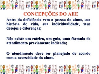 CONCEPÇÕES DO AEE
Antes da deficiência vem a pessoa do aluno, sua
história de vida, sua individualidade, seus
desejos e diferenças;

Não existe um roteiro, um guia, uma fórmula de
atendimento previamente indicada;

O atendimento deve ser planejado de acordo
com a necessidade do aluno.
 