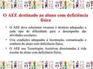 O AEE destinado ao aluno com deficiência
                 física
 • O AEE deve selecionar recursos e técnicas adequadas a
   cada tipo de dificuldade para o desempenho das
   atividades escolares;
 • Cria condições adequadas à locomoção, comunicação e
   conforto do aluno com deficiência física;
 • O AEE usa Tecnologias Assistivas direcionadas à vida
   escolar do aluno com deficiência física;
 