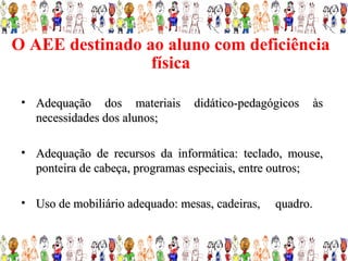 O AEE destinado ao aluno com deficiência
                 física

 • Adequação dos materiais        didático-pedagógicos   às
   necessidades dos alunos;

 • Adequação de recursos da informática: teclado, mouse,
   ponteira de cabeça, programas especiais, entre outros;

 • Uso de mobiliário adequado: mesas, cadeiras,   quadro.
 