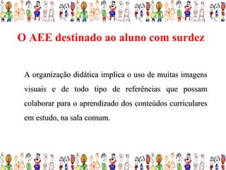 O AEE destinado ao aluno com surdez


 A organização didática implica o uso de muitas imagens
 visuais e de todo tipo de referências que possam
 colaborar para o aprendizado dos conteúdos curriculares
 em estudo, na sala comum.
 