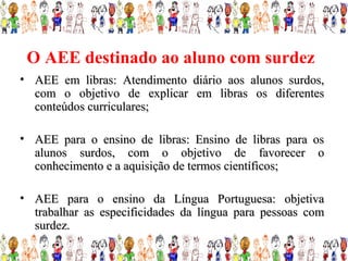 O AEE destinado ao aluno com surdez
• AEE em libras: Atendimento diário aos alunos surdos,
  com o objetivo de explicar em libras os diferentes
  conteúdos curriculares;

• AEE para o ensino de libras: Ensino de libras para os
  alunos surdos, com o objetivo de favorecer o
  conhecimento e a aquisição de termos científicos;

• AEE para o ensino da Língua Portuguesa: objetiva
  trabalhar as especificidades da língua para pessoas com
  surdez.
 
