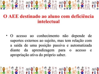 O AEE destinado ao aluno com deficiência
              intelectual

 • O acesso ao conhecimento não depende de
   suportes externos ao sujeito, mas tem relação com
   a saída de uma posição passiva e automatizada
   diante da aprendizagem para o acesso e
   apropriação ativa do próprio saber.
 