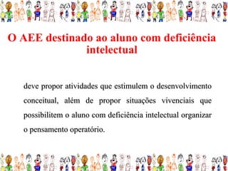 O AEE destinado ao aluno com deficiência
              intelectual


   deve propor atividades que estimulem o desenvolvimento
   conceitual, além de propor situações vivenciais que
   possibilitem o aluno com deficiência intelectual organizar
   o pensamento operatório.
 