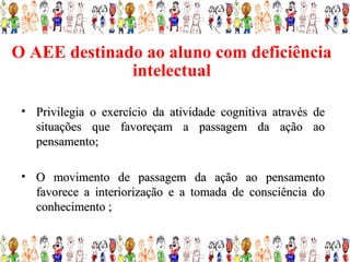 O AEE destinado ao aluno com deficiência
              intelectual

 • Privilegia o exercício da atividade cognitiva através de
   situações que favoreçam a passagem da ação ao
   pensamento;

 • O movimento de passagem da ação ao pensamento
   favorece a interiorização e a tomada de consciência do
   conhecimento ;
 