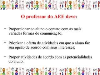O professor do AEE deve:

• Proporcionar ao aluno o contato com as mais
  variadas formas de comunicação;

• Priorizar a oferta de atividades em que o aluno faz
  sua opção de acordo com seus interesses;

• Propor atividades de acordo com as potencialidades
  do aluno.
 