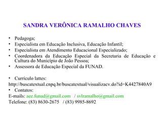 SANDRA VERÔNICA RAMALHO CHAVES

• Pedagoga;
• Especialista em Educação Inclusiva, Educação Infantil;
• Especialista em Atendimento Educacional Especializado;
• Coordenadora da Educação Especial da Secretaria de Educação e
  Cultura do Município de João Pessoa;
• Assessora de Educação Especial da FUNAD.

• Currículo lattes:
http://buscatextual.cnpq.br/buscatextual/visualizacv.do?id=K4427840A9
• Contatos:
E-mails: aee.funad@gmail.com / svlramalho@gmail.com
Telefone: (83) 8630-2675 / (83) 9985-8692
 