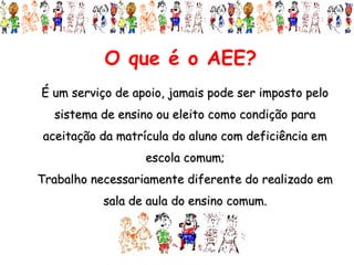 O que é o AEE?
É um serviço de apoio, jamais pode ser imposto pelo
  sistema de ensino ou eleito como condição para
aceitação da matrícula do aluno com deficiência em
                  escola comum;
Trabalho necessariamente diferente do realizado em
           sala de aula do ensino comum.
 