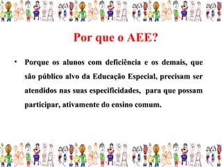 Por que o AEE?
• Porque os alunos com deficiência e os demais, que
  são público alvo da Educação Especial, precisam ser
  atendidos nas suas especificidades, para que possam
  participar, ativamente do ensino comum.
 
