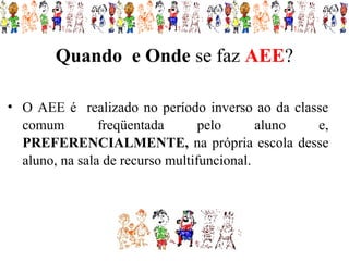 Quando e Onde se faz AEE?

• O AEE é realizado no período inverso ao da classe
  comum         freqüentada       pelo      aluno e,
  PREFERENCIALMENTE, na própria escola desse
  aluno, na sala de recurso multifuncional.
 