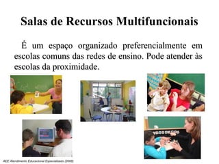 Salas de Recursos Multifuncionais
         É um espaço organizado preferencialmente em
       escolas comuns das redes de ensino. Pode atender às
       escolas da proximidade.




AEE Atendimento Educacional Especializado (2008)
 