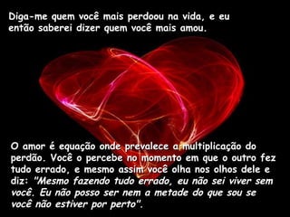 Diga-me quem você mais perdoou na vida, e eu então saberei dizer quem você mais amou.  O amor é equação onde prevalece a multiplicação do perdão. Você o percebe no momento em que o outro fez tudo errado, e mesmo assim você olha nos olhos dele e diz:  "Mesmo fazendo tudo errado, eu não sei viver sem você. Eu não posso ser nem a metade do que sou se você não estiver por perto".   