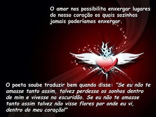 O amor nos possibilita enxergar lugares do nosso coração os quais sozinhos jamais poderíamos enxergar.  O poeta soube traduzir bem quando disse:  "Se eu não te amasse tanto assim, talvez perdesse os sonhos dentro de mim e vivesse na escuridão. Se eu não te amasse tanto assim talvez não visse flores por onde eu vi, dentro do meu coração!"   