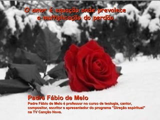 O amor é equação onde prevalece  a multiplicação do perdão. Padre Fábio de Melo Padre Fábio de Melo é professor no curso de teologia, cantor,  compositor, escritor e apresentador do programa "Direção espiritual"  na TV Canção Nova. 