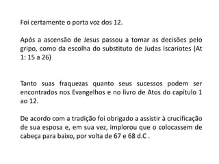 Foi certamente o porta voz dos 12.
Após a ascensão de Jesus passou a tomar as decisões pelo
gripo, como da escolha do substituto de Judas Iscariotes (At
1: 15 a 26)
Tanto suas fraquezas quanto seus sucessos podem ser
encontrados nos Evangelhos e no livro de Atos do capítulo 1
ao 12.
De acordo com a tradição foi obrigado a assistir à crucificação
de sua esposa e, em sua vez, implorou que o colocassem de
cabeça para baixo, por volta de 67 e 68 d.C .
 