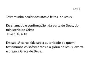 p. 8 a 9
Testemunha ocular dos atos e feitos de Jesus
Do chamado e confirmação , da parte de Deus, do
ministério de Cristo
II Pe 1:16 a 18
Em sua 1ª carta, fala sob a autoridade de quem
testemunha os sofrimentos e a glória de Jesus, exorta
e prega a Graça de Deus.
 