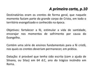 A primeira carta, p.10
Destinatários eram os crentes de forma geral, que naquele
momento faziam parte do grande corpo de Cristo, em todo o
território evangelizado e conhecido na época.
Objetivos: fortalecer a fé, estimular a vida de santidade,
encorajar nos momentos de sofrimento por causa do
Evangelho.
Contém uma série de ensinos fundamentais para a fé cristã,
nos quais os crentes deveriam permanecer, em prática.
Datação: é provável que tenha sido escrita (com a ajuda de
Silvano, ou Silas) em 64 d.C, ano do trágico incêndio em
Roma.
 