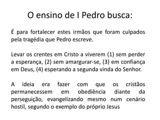 O ensino de I Pedro busca:
É para fortalecer estes irmãos que foram culpados
pela tragédia que Pedro escreve.
Levar os crentes em Cristo a viverem (1) sem perder
a esperança, (2) sem amargurar-se, (3) em confiança
em Deus, (4) esperando a segunda vinda do Senhor.
A ideia era fazer com que os cristãos
permanecessem em obediência diante da
perseguição, evangelizando mesmo num cenário
hostil, segundo o exemplo do próprio Jesus
 