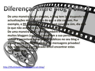 De uma maneira muito simples, o blog tem (ou ésuposto ter)
actualizações mais recentes do que o site comum. Por
exemplo, o 99 Utilidades tem um post novo dia sim, dia não
(o que não acontece na maioria dos websites).
De uma maneira geral, o blog também é mais interactivo:
muitos bloggers (como eu) mostram a sua personalidade
virtual e permitem comentários públicos no seu blog e
alguns ainda permitem a troca de mensagens privadas!
Nos websites já é um bocado dificil encontrar estas
características…
http://99utilidades.com/o-que-e-um-blog/
 