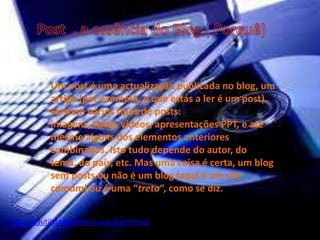 Um post é uma actualização publicada no blog, um
artigo (por exemplo, o que estás a ler é um post).
Existem vários tipos de posts:
imagens, texto, vídeos, apresentações PPT, e até
mesmo alguns dos elementos anteriores
combinados. Isto tudo depende do autor, do
tema, do país, etc. Mas uma coisa é certa, um blog
sem posts ou não é um blog (aqui é um site
comum) ou é uma “treta“, como se diz.
http://99utilidades.com/o-que-e-um-blog/
 