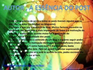 Todo o blog precisa de posts e todos os posts tiveram alguém que os
escreveu, o autor (ou blogger ou blogueiro).
O blogger é que cria a essência do blog. Muitos factores intrevêm na
qualidade dos posts mas o mais importante de todos é a motivação do
blogger. É matemático, quanto maior for a motivação do
blogger, maior é a qualidade dos posts.
Se achas interessante o conteúdo de um blog e o queres seguir podes
tentar “aumentar” a motivação do blogger para beneficiares (mais e
melhor conteúdo). E como fazes isso? É muito simples, basta
valorizares o trabalho dele. Para tal, podes comentar expressando a
tua opinião ou mesmo se o post te ajudou ou não, podes escrever-lhe
e dar sugestões, e por aí fora.
http://99utilidades.com/o-que-e-um-blog/
 