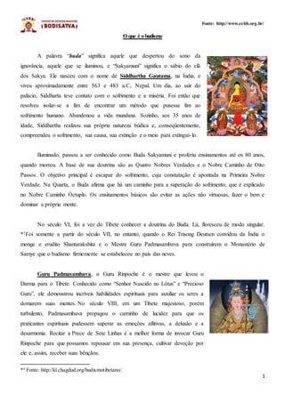 1
Fonte: http://www.cebb.org.br/
O que é obudismo
A palavra “buda” significa aquele que despertou do sono da
ignorância, aquele que se iluminou, e “Sakyamuni” significa o sábio do clã
dos Sakya. Ele nasceu com o nome de Siddhartha Gautama, na Índia, e
viveu aproximadamente entre 563 e 483 a.C, Nepal. Um dia, ao sair do
palácio, Siddharta teve contato com o sofrimento e a miséria. Foi então que
resolveu isolar-se a fim de encontrar um método que pusesse fim ao
sofrimento humano. Abandonou a vida mundana. Sozinho, aos 35 anos de
idade, Siddhartha realizou sua própria natureza búdica e, conseqüentemente,
compreendeu o sofrimento, sua causa, sua extinção e o meio para extingui-lo.
Iluminado, passou a ser conhecido como Buda Sakyamuni e proferiu ensinamentos até os 80 anos,
quando morreu. A base de sua doutrina são as Quatro Nobres Verdades e o Nobre Caminho de Oito
Passos. O objetivo principal é escapar do sofrimento, cuja constatação é apontada na Primeira Nobre
Verdade. Na Quarta, o Buda afirma que há um caminho para a superação do sofrimento, que é explicado
no Nobre Caminho Óctuplo. Os ensinamentos básicos são evitar as ações não virtuosas, fazer o bem e
dominar a própria mente.
No século VI, foi a vez do Tibete conhecer a doutrina do Buda. Lá, floresceu de modo singular.
*1Foi somente a partir do século VII, no entanto, quando o Rei Trisong Deutsen convidou da Índia o
monge e erudito Shantarakshita e o Mestre Guru Padmasambava para construírem o Monastério de
Samye que o budismo firmemente se estabeleceu no país das neves.
Guru Padmasambava, o Guru Rinpoche é o mestre que levou o
Darma para o Tibete. Conhecido como “Senhor Nascido no Lótus” e “Precioso
Guru”, ele demonstrou incríveis habilidades espirituais para auxiliar os seres a
domarem suas mentes. No século VIII, em um Tibete majestoso, porém
turbulento, Padmasambava propagou o caminho de lucidez para que os
praticantes espirituais pudessem superar as emoções aflitivas, a delusão e a
desarmonia. Recitar a Prece de Sete Linhas é a melhor forma de invocar Guru
Rinpoche para que possamos repousar em sua presença, cultivar devoção por
ele e, assim, receber suas bênçãos.
*1
Fonte: http://kl.chagdud.org/budismotibetano/.
 