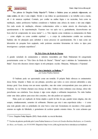 2
Fonte: http://www.cebb.org.br/
Nas palavras de Dzogchen Ponlop Rinpoche*2: “Embora o Budismo possa ser praticado religiosamente, em
muitos sentidos, ele não é uma religião. Devido à sua ênfase no questionamento e no trabalho com a mente,
ele é de natureza espiritual. Contudo, por confiar na análise lógica e no raciocínio, bem como na
meditação, muitos professores budistas consideram o budismo uma ciência da mente e não uma religião.
Em cada sessão de meditação, obtemos conhecimentos sobre a mente através da observação, do
questionamento e da experimentação. Fazemos isso vez após vez e, gradualmente, desenvolvemos um
bom nível de compreensão de nossa mente” (....). Não importa como rotulemos os ensinamentos do Buda
— como religião ou como caminho espiritual —, o corpo de conhecimentos contido nas escrituras
budistas não foi planejado para substituir o nosso processo de questionamento. Ele é mais como um
laboratório de pesquisa bem equipado, onde podemos encontrar ferramentas de todos os tipos para
investigarmos a própria experiência”.
Os Três Giros da Roda do Darma
A grande variedade de ensinamentos e métodos transmitidos por Buda Shakiamuni foi categorizada
posteriormente como os “Três Giros da Roda do Darma”. “Darma” aqui é sinônimo de “ensinamentos do
Buda”. Esses três discursos deram origem às três principais escolas: Hinayana, Mahayana e Vajraianai.
Uma breve introdução ao Budismo *3
por Lama Padma Samten
O budismo pode ser apresentado como um remédio. O próprio Buda ofereceu os ensinamentos
dessa forma. Quando o Buda era um príncipe, percebeu que todos os seres estavam submetidos a uma
doença geral. Essa doença tem um nome específico, mas não existe correspondente para essa palavra no
Ocidente. Lá no Oriente chamam essa doença de duka. Embora todos tenhamos essa doença, talvez não
percebamos sua existência. Essa doença é algo como alegria e sofrimento inseparáveis. Na visão budista
existe uma única palavra para esses dois conceitos, eles não podem ser separados.
Duka pode ser explicado de forma simples a partir do fato de que, quando temos alegrias, elas são
sempre, simultaneamente, sementes de sofrimento. Dizemos que esta é uma experiência cíclica — é como
uma roda girando entre as polaridades de estar bem e estar mal. Gostaríamos de encontrar o freio quando
estamos na região de felicidade, e gostaríamos de acelerar quando estamos tristes. Às vezes achamos que
*2
Livro: Dzogchen Ponlop Rinpoche (2015). Buda rebelde: na rota da liberdade.
*3 Trechos da palestra proferida pelo Lama Padma Santem no Centro de Estudos Budistas Bodisatva, no Caminho
do Meio, em Viamão, em 19/101999. Disponível: http://www.cebb.org.br/uma-breve-introducao-ao-budismo/.
 