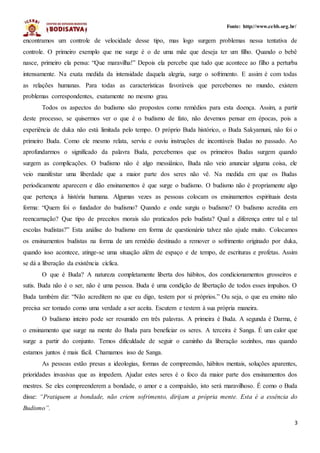 3
Fonte: http://www.cebb.org.br/
encontramos um controle de velocidade desse tipo, mas logo surgem problemas nessa tentativa de
controle. O primeiro exemplo que me surge é o de uma mãe que deseja ter um filho. Quando o bebê
nasce, primeiro ela pensa: “Que maravilha!” Depois ela percebe que tudo que acontece ao filho a perturba
intensamente. Na exata medida da intensidade daquela alegria, surge o sofrimento. E assim é com todas
as relações humanas. Para todas as características favoráveis que percebemos no mundo, existem
problemas correspondentes, exatamente no mesmo grau.
Todos os aspectos do budismo são propostos como remédios para esta doença. Assim, a partir
deste processo, se quisermos ver o que é o budismo de fato, não devemos pensar em épocas, pois a
experiência de duka não está limitada pelo tempo. O próprio Buda histórico, o Buda Sakyamuni, não foi o
primeiro Buda. Como ele mesmo relata, serviu e ouviu instruções de incontáveis Budas no passado. Ao
aprofundarmos o significado da palavra Buda, percebemos que os primeiros Budas surgem quando
surgem as complicações. O budismo não é algo messiânico, Buda não veio anunciar alguma coisa, ele
veio manifestar uma liberdade que a maior parte dos seres não vê. Na medida em que os Budas
periodicamente aparecem e dão ensinamentos é que surge o budismo. O budismo não é propriamente algo
que pertença à história humana. Algumas vezes as pessoas colocam os ensinamentos espirituais desta
forma: “Quem foi o fundador do budismo? Quando e onde surgiu o budismo? O budismo acredita em
reencarnação? Que tipo de preceitos morais são praticados pelo budista? Qual a diferença entre tal e tal
escolas budistas?” Esta análise do budismo em forma de questionário talvez não ajude muito. Colocamos
os ensinamentos budistas na forma de um remédio destinado a remover o sofrimento originado por duka,
quando isso acontece, atinge-se uma situação além de espaço e de tempo, de escrituras e profetas. Assim
se dá a liberação da existência cíclica.
O que é Buda? A natureza completamente liberta dos hábitos, dos condicionamentos grosseiros e
sutis. Buda não é o ser, não é uma pessoa. Buda é uma condição de libertação de todos esses impulsos. O
Buda também diz: “Não acreditem no que eu digo, testem por si próprios.” Ou seja, o que eu ensino não
precisa ser tomado como uma verdade a ser aceita. Escutem e testem à sua própria maneira.
O budismo inteiro pode ser resumido em três palavras. A primeira é Buda. A segunda é Darma, é
o ensinamento que surge na mente do Buda para beneficiar os seres. A terceira é Sanga. É um calor que
surge a partir do conjunto. Temos dificuldade de seguir o caminho da liberação sozinhos, mas quando
estamos juntos é mais fácil. Chamamos isso de Sanga.
As pessoas estão presas a ideologias, formas de compreensão, hábitos mentais, soluções aparentes,
prioridades invasivas que as impedem. Ajudar estes seres é o foco da maior parte dos ensinamentos dos
mestres. Se eles compreenderem a bondade, o amor e a compaixão, isto será maravilhoso. É como o Buda
disse: “Pratiquem a bondade, não criem sofrimento, dirijam a própria mente. Esta é a essência do
Budismo”.
 