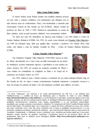 4
Fonte: http://www.cebb.org.br/
Sobre o Lama Padma Samten
O mestre budista Lama Padma Samten tem auxiliado inúmeras pessoas
em suas vidas e relações cotidianas, com ensinamentos que dialogam com as
mais diversas áreas do conhecimento. Físico, com bacharelado e mestrado pela
Universidade Federal do Rio Grande do Sul (UFRGS), Alfredo Aveline foi
professor de física de 1969 a 1994. Dedicou-se especialmente ao exame da
física quântica, teoria na qual encontrou afinidade com o pensamento budista.
No início dos anos 80, intensificou seu interesse pelo budismo e em 1986 fundou o Centro de
Estudos Budistas Bodisatva (CEBB). Em 1993, foi aceito como discípulo por Chagdud Tulku Rinpoche e
em 1996 foi ordenado lama, título que significa líder, sacerdote e professor. Em Viamão (RS), onde
reside, está situada a sede do Instituto Caminho do Meio – Centro de Estudos Budistas Bodisatva
(CEBB).
S. Ema. Chagdud Tulku Rinpoche*4
Sua Eminência Chagdud Tulku Rinpoche (1930-2002) nasceu no leste
do Tibete. Reconhecido aos 4 anos como um tulku (encarnação de um mestre
de meditação), recebeu treinamento rigoroso e aprofundou os seus estudos em
retiros extensos. Em 1959, ele escapou da ocupação comunista do Tibete e
viveu exilado em comunidades de refugiados na Índia e no Nepal até se
estabelecer nos Estados Unidos em 1979.
Em 1994, mudou-se para o Brasil, começou a construção do seu centro principal, Khadro Ling, no
Rio Grande do Sul. Ao viajar e ensinar constantemente, irradiando entusiasmo e compaixão, tornou-se o
lama do coração de centenas de alunos e foi uma inspiração profunda para milhares de outros.
i O termo “mahayana”, que começou a ser usado aproximadamente em 100 A.C, é um sinônimo para
“bodhisattvayana”, o caminho da busca da iluminação para o benefício de todos os seres (Fonte:
http://darma.info/budismo/escolas-budistas/). A escola Mahayana é toda lógica, estruturada, ligada à nossa vida
cotidiana, portanto, ela não tem nenhum aspecto místico. A abordagem Mahayana enfatiza especialmente as quatro
qualidades incomensuráveis: compaixão, amor, alegria, equanimidade; e as seis perfeições: generosidade,
moralidade, paz, energia constante, concentração e sabedoria. No ensinamento do Nobre Caminho Óctuplo também
não há nada místico. Em primeiro lugar vem a motivação e, a seguir, não trazer sofrimento aos seres com a mente,
não trazer sofrimento com a fala, não trazer sofrimento com o corpo, as qualidades incomensuráveis e as seis
perfeições, meditação em silêncio, perfeição da sabedoria – que é uma forma de olharmos todas as coisas através de
vacuidade e luminosidade; e, finalmente, temos a sabedoria yeshe, sabedoria que localiza aquilo que é incessante,
luminoso, sempre presente em qualquer experiência. Localizamos através de um processo direto, não há
propriamente lugar para as deidades nessa abordagem (Fonte: http://www.cebb.org.br/o-mahayana-e-os-
aspectos-misticos/).
*4
Fonte do texto: http://br.chagdud.org/s-ema-chagdud-tulku-rinpoche/.
 