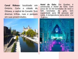 Canal Rideau: localizado em
Ontário. Corta a cidade de
Ottawa, a capital do Canadá. Tem
diversas trilhas, ruas e parques
em suas proximidades.
Hotel de Gelo: Em Quebec é
construído o Hotel de Gelo. Com
cerca de 15 mil toneladas de neve e
500 toneladas de gelo, tem
capacidade para 88 pessoas por
noite, A temperatura varia entre -2 e
-5 graus.
 